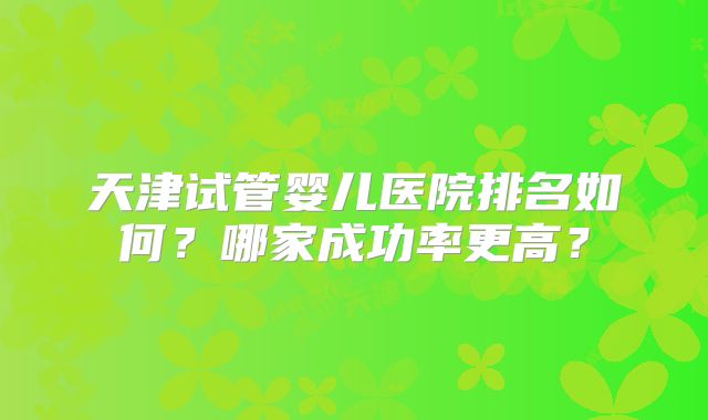 天津试管婴儿医院排名如何?哪家成功率更高?