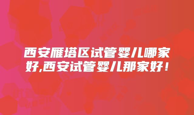 西安雁塔区试管婴儿哪家好,西安试管婴儿那家好!