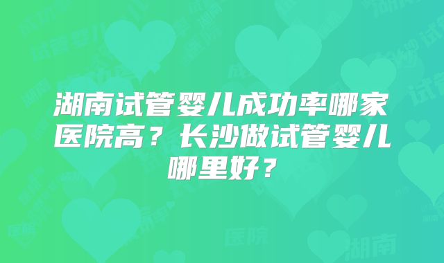 湖南试管婴儿成功率哪家医院高?长沙做试管婴儿哪里好?