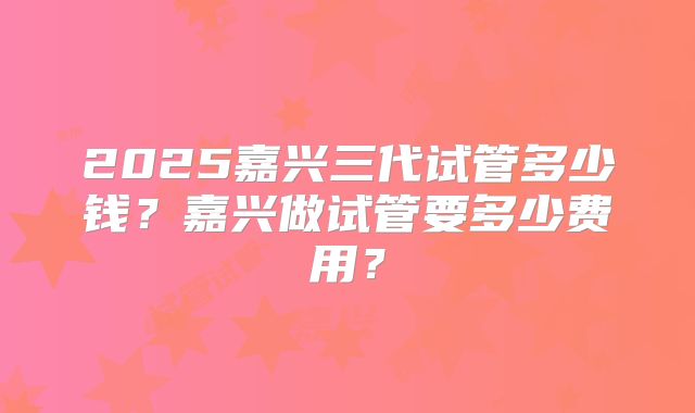 2025嘉兴三代试管多少钱？嘉兴做试管要多少费用？