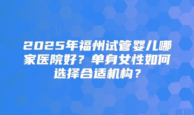 2025年福州试管婴儿哪家医院好?单身女性如何选择合适机构?