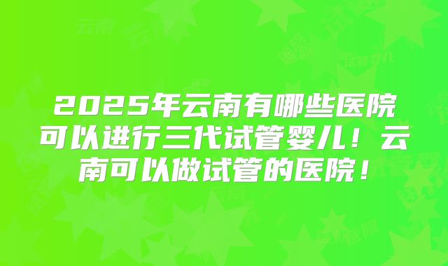2025年云南有哪些医院可以进行三代试管婴儿！云南可以做试管的医院！