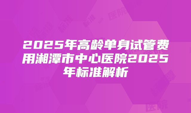 2025年高龄单身试管费用湘潭市中心医院2025年标准解析