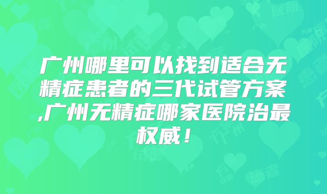 广州哪里可以找到适合无精症患者的三代试管方案,广州无精症哪家医院治最权威!