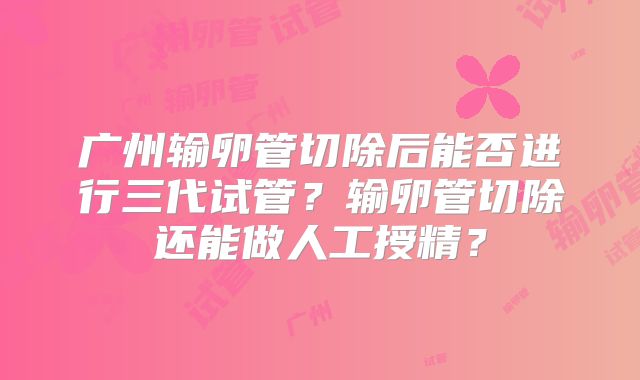 广州输卵管切除后能否进行三代试管?输卵管切除还能做人工授精?