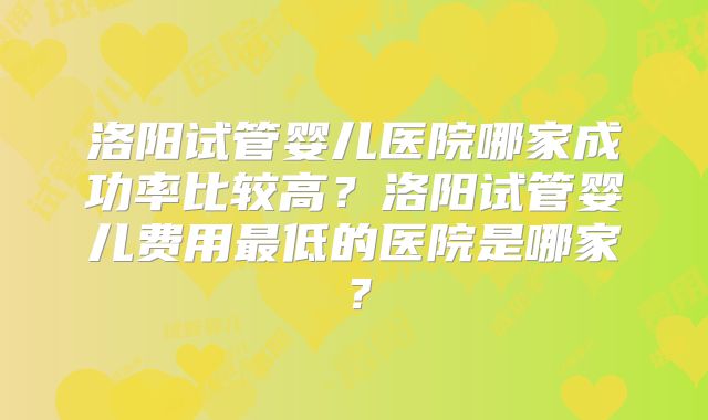 洛阳试管婴儿医院哪家成功率比较高?洛阳试管婴儿费用最低的医院是哪家?