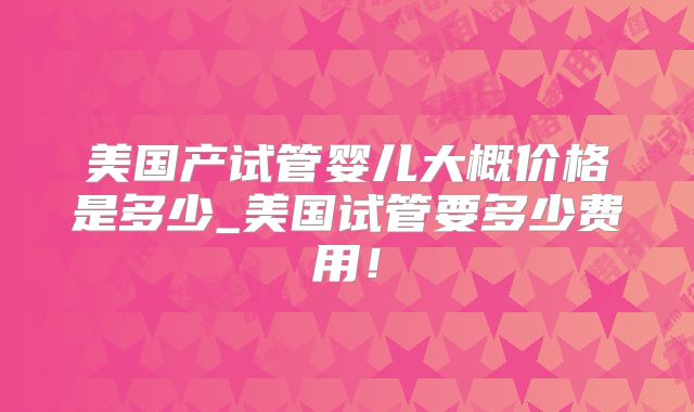 美国产试管婴儿大概价格是多少_美国试管要多少费用!