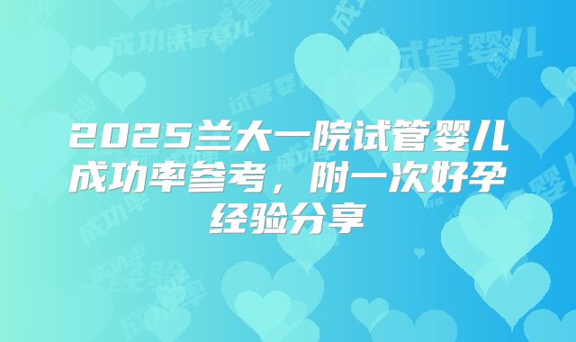 2025兰大一院试管婴儿成功率参考,附一次好孕经验分享