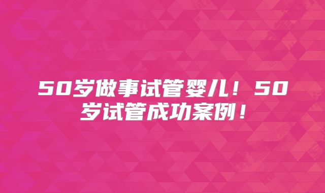 50岁做事试管婴儿!50岁试管成功案例!
