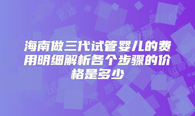 海南做三代试管婴儿的费用明细解析各个步骤的价格是多少