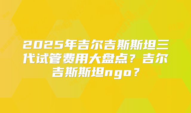 2025年吉尔吉斯斯坦三代试管费用大盘点？吉尔吉斯斯坦ngo？