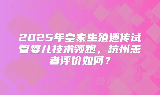 2025年皇家生殖遗传试管婴儿技术领跑,杭州患者评价如何?