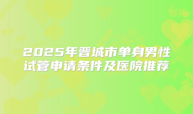 2025年晋城市单身男性试管申请条件及医院推荐