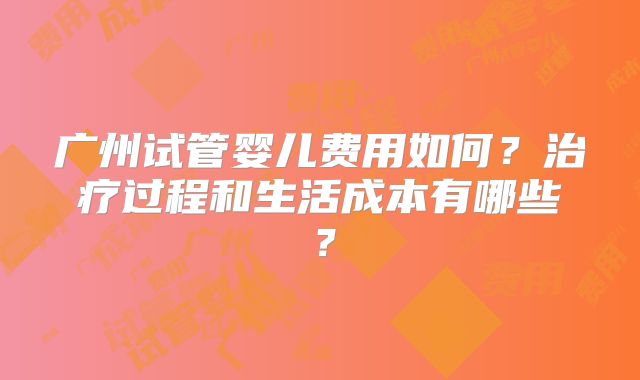 广州试管婴儿费用如何？治疗过程和生活成本有哪些？