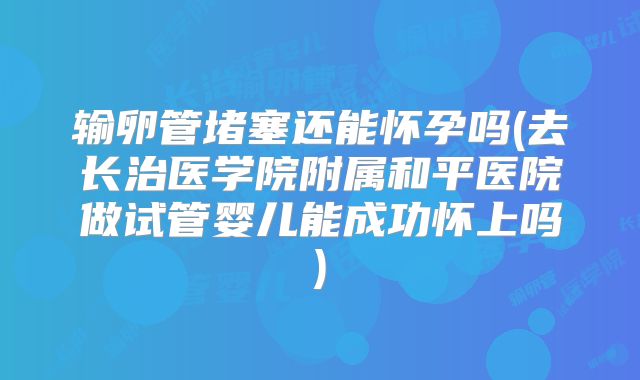 输卵管堵塞还能怀孕吗(去长治医学院附属和平医院做试管婴儿能成功怀上吗)