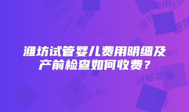 潍坊试管婴儿费用明细及产前检查如何收费?