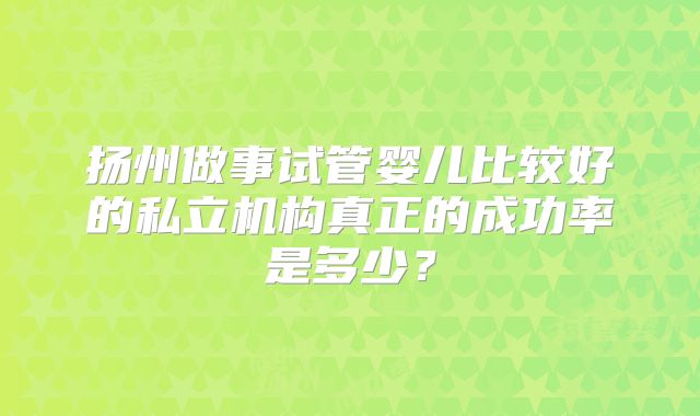 扬州做事试管婴儿比较好的私立机构真正的成功率是多少?