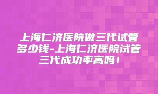 上海仁济医院做三代试管多少钱-上海仁济医院试管三代成功率高吗!