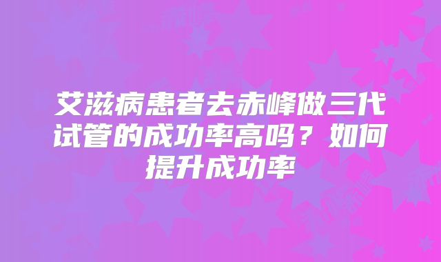 艾滋病患者去赤峰做三代试管的成功率高吗？如何提升成功率