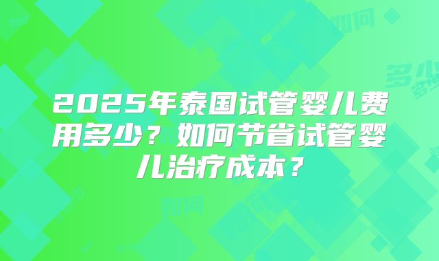 2025年泰国试管婴儿费用多少？如何节省试管婴儿治疗成本？