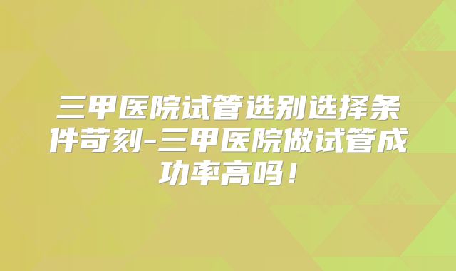 三甲医院试管选别选择条件苛刻-三甲医院做试管成功率高吗！
