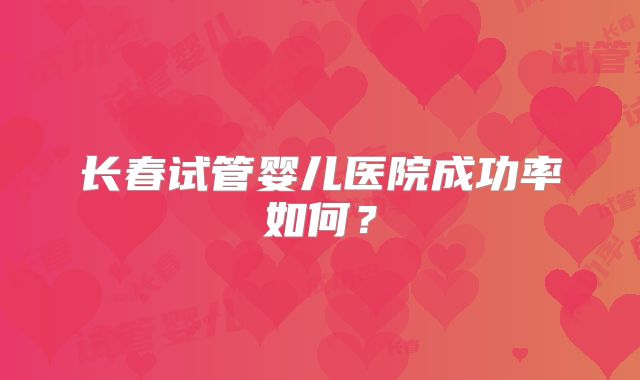 长春试管婴儿医院成功率如何？