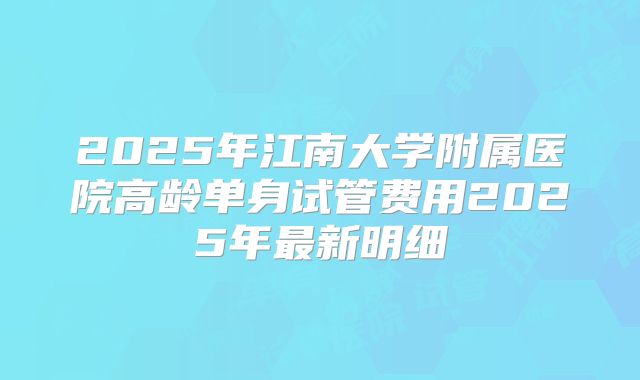 2025年江南大学附属医院高龄单身试管费用2025年最新明细