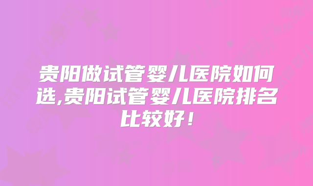 贵阳做试管婴儿医院如何选,贵阳试管婴儿医院排名比较好！