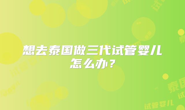 想去泰国做三代试管婴儿怎么办？