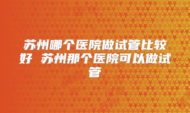 苏州哪个医院做试管比较好 苏州那个医院可以做试管
