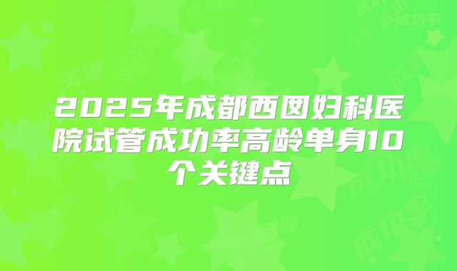 2025年成都西囡妇科医院试管成功率高龄单身10个关键点