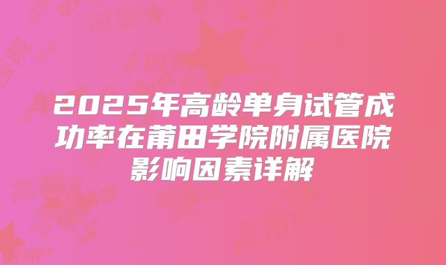 2025年高龄单身试管成功率在莆田学院附属医院影响因素详解
