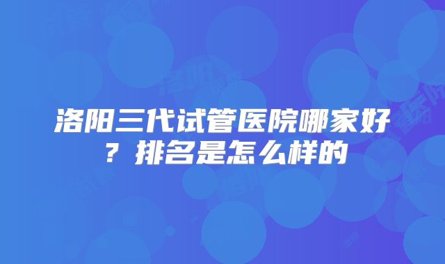 洛阳三代试管医院哪家好？排名是怎么样的