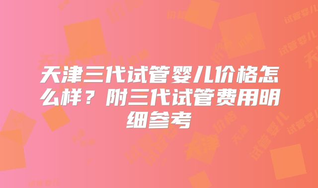 天津三代试管婴儿价格怎么样?附三代试管费用明细参考