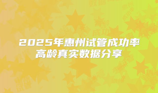 2025年惠州试管成功率高龄真实数据分享