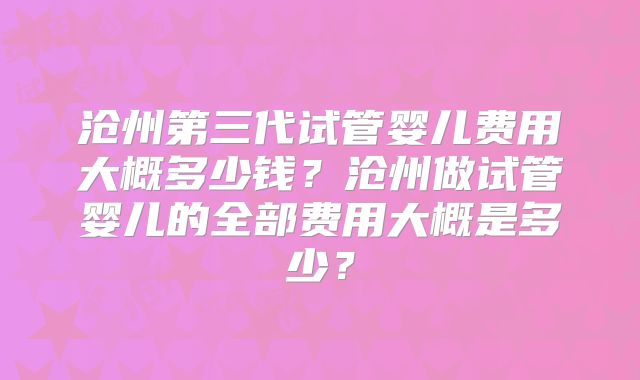 沧州第三代试管婴儿费用大概多少钱?沧州做试管婴儿的全部费用大概是多少?