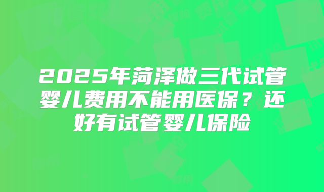 2025年菏泽做三代试管婴儿费用不能用医保？还好有试管婴儿保险