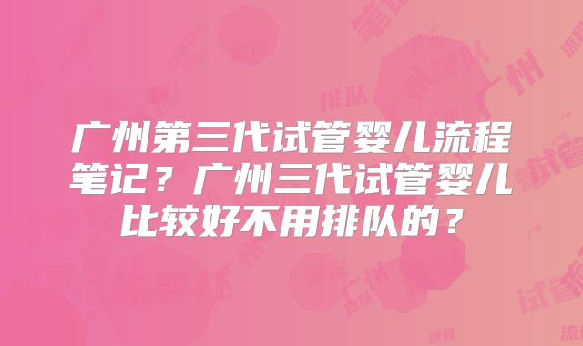广州第三代试管婴儿流程笔记？广州三代试管婴儿比较好不用排队的？