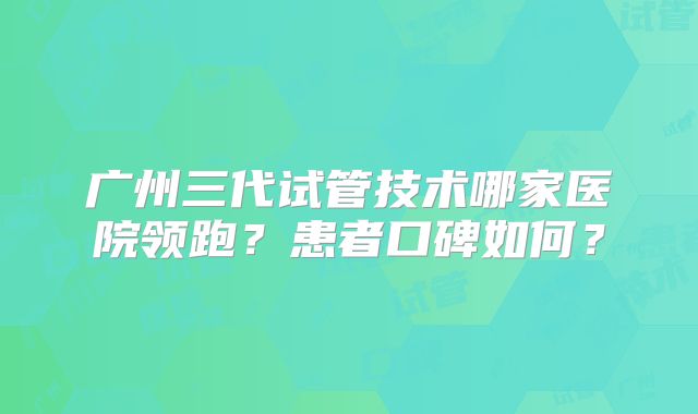 广州三代试管技术哪家医院领跑?患者口碑如何?