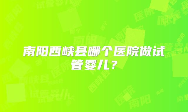 南阳西峡县哪个医院做试管婴儿?