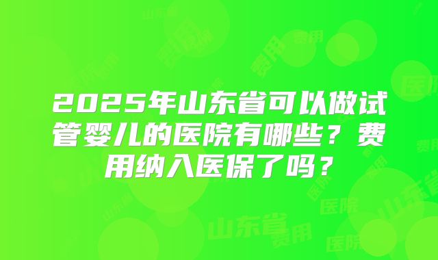 2025年山东省可以做试管婴儿的医院有哪些？费用纳入医保了吗？