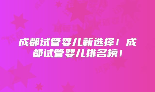 成都试管婴儿新选择!成都试管婴儿排名榜!