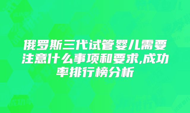 俄罗斯三代试管婴儿需要注意什么事项和要求,成功率排行榜分析