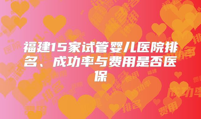 福建15家试管婴儿医院排名、成功率与费用是否医保