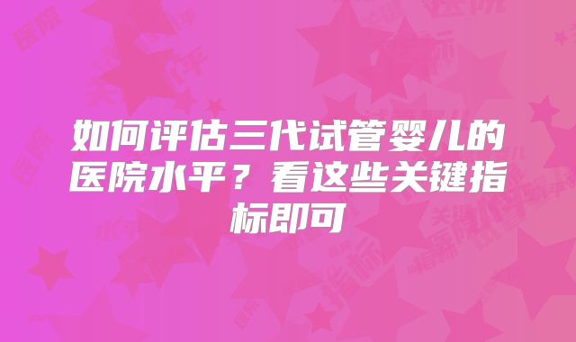 如何评估三代试管婴儿的医院水平?看这些关键指标即可