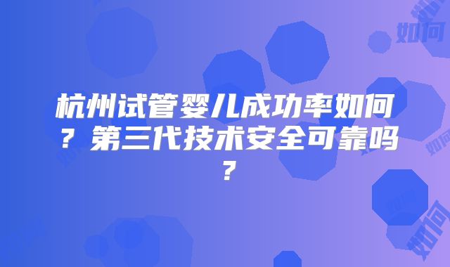 杭州试管婴儿成功率如何？第三代技术安全可靠吗？