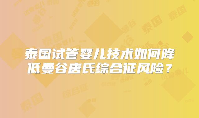 泰国试管婴儿技术如何降低曼谷唐氏综合征风险?