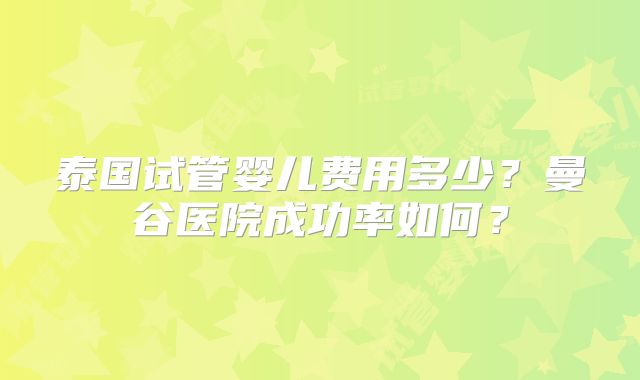 泰国试管婴儿费用多少?曼谷医院成功率如何?