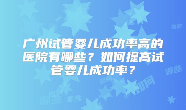 广州试管婴儿成功率高的医院有哪些?如何提高试管婴儿成功率?
