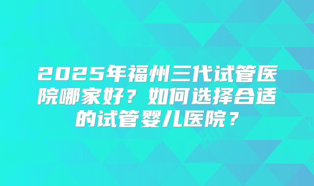 2025年福州三代试管医院哪家好？如何选择合适的试管婴儿医院？
